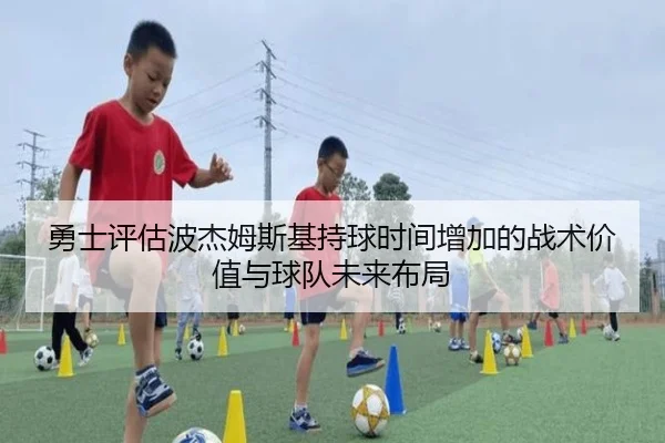 勇士评估波杰姆斯基持球时间增加的战术价值与球队未来布局