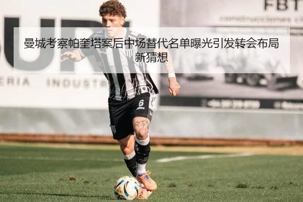 曼城考察帕奎塔案后中场替代名单曝光引发转会布局新猜想