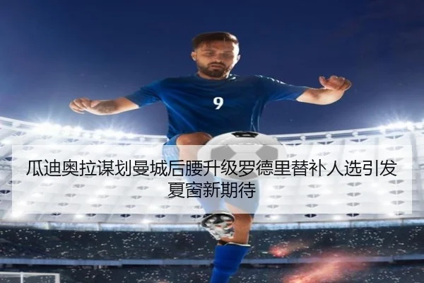 瓜迪奥拉谋划曼城后腰升级罗德里替补人选引发夏窗新期待