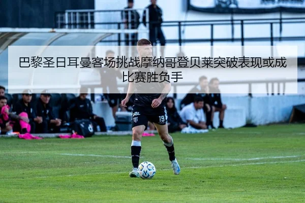 巴黎圣日耳曼客场挑战摩纳哥登贝莱突破表现或成比赛胜负手