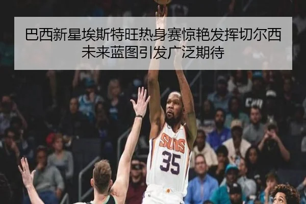 巴西新星埃斯特旺热身赛惊艳发挥切尔西未来蓝图引发广泛期待